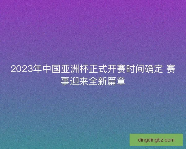 2023年中国亚洲杯正式开赛时间确定 赛事迎来全新篇章