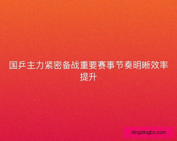 国乒主力紧密备战重要赛事节奏明晰效率提升