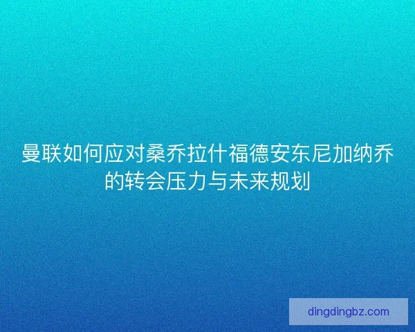 曼联如何应对桑乔拉什福德安东尼加纳乔的转会压力与未来规划